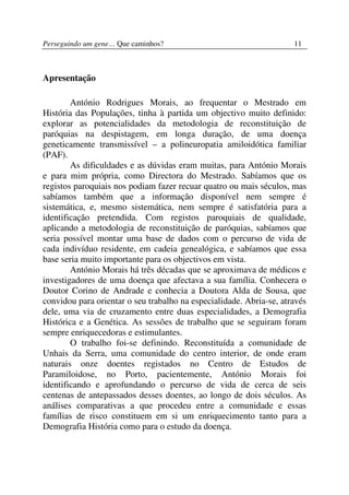 Perseguindo um gene… Que caminhos?                                   11



Apresentação

        António Rodrigues Morais, ao frequentar o Mestrado em
História das Populações, tinha à partida um objectivo muito definido:
explorar as potencialidades da metodologia de reconstituição de
paróquias na despistagem, em longa duração, de uma doença
geneticamente transmissível – a polineuropatia amiloidótica familiar
(PAF).
        As dificuldades e as dúvidas eram muitas, para António Morais
e para mim própria, como Directora do Mestrado. Sabíamos que os
registos paroquiais nos podiam fazer recuar quatro ou mais séculos, mas
sabíamos também que a informação disponível nem sempre é
sistemática, e, mesmo sistemática, nem sempre é satisfatória para a
identificação pretendida. Com registos paroquiais de qualidade,
aplicando a metodologia de reconstituição de paróquias, sabíamos que
seria possível montar uma base de dados com o percurso de vida de
cada indivíduo residente, em cadeia genealógica, e sabíamos que essa
base seria muito importante para os objectivos em vista.
        António Morais há três décadas que se aproximava de médicos e
investigadores de uma doença que afectava a sua família. Conhecera o
Doutor Corino de Andrade e conhecia a Doutora Alda de Sousa, que
convidou para orientar o seu trabalho na especialidade. Abria-se, através
dele, uma via de cruzamento entre duas especialidades, a Demografia
Histórica e a Genética. As sessões de trabalho que se seguiram foram
sempre enriquecedoras e estimulantes.
        O trabalho foi-se definindo. Reconstituída a comunidade de
Unhais da Serra, uma comunidade do centro interior, de onde eram
naturais onze doentes registados no Centro de Estudos de
Paramiloidose, no Porto, pacientemente, António Morais foi
identificando e aprofundando o percurso de vida de cerca de seis
centenas de antepassados desses doentes, ao longo de dois séculos. As
análises comparativas a que procedeu entre a comunidade e essas
famílias de risco constituem em si um enriquecimento tanto para a
Demografia História como para o estudo da doença.
 