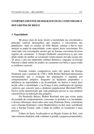 Perseguindo um gene… Que caminhos?                                111



COMPORTAMENTOS DEMOGRÁFICOS DA COMUNIDADE E
DOS GRUPOS DE RISCO


1. Nupcialidade

        Há pouco mais de meio século a mortalidade era considerada a
principal variável demográfica que regulava o crescimento das
populações. Após os estudos de John Hajnal, começa a dar-se mais
atenção ao papel da nupcialidade, como agente desse crescimento. Por
outro lado este investigador mostra que na Europa coexistiam diversos
regimes de casamento. A Europa Ocidental caracterizava-se por uma
idade média da mulher ao casamento relativamente elevada (acima dos
24 anos), e por um importante celibato definitivo, enquanto na Europa
Oriental a idade média da mulher ao casamento era baixa e quase todas
as mulheres casavam.

        Fazendo estudos comparativos entre três países da Europa
Ocidental, para o período de 1750 e 1850, Robert Rowland demonstrou
recentemente que a evolução das populações é regulada por
comportamentos próprios. Enquanto na Inglaterra prepondera a
influência da nupcialidade e da fecundidade, na Suécia o maior peso
incide sobre a mortalidade, e na França é uma combinação de algumas
variáveis que concorre para a dinâmica populacional (Rowland:1995).
Ficava assim demonstrado que cada população possui as suas próprias
características na reposição das gerações.
        Na Península Ibérica, Robert Rowland nota que existe muita
diversidade de comportamentos, consoante os períodos e as localidades
e destaca diferenças observadas entre uma Península Norte, coincidente
com a Europa Ocidental e outra Mediterrânica ou Sul, mais semelhante
com a Europa Central, onde a idade da mulher ao casamento é mais
precoce.
       Unhais da Serra, localizando-se na Região Centro do País, com
uma estrutura fundiária onde coabitam a grande e pequena propriedades,
 