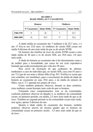 Perseguindo um gene… Que caminhos?                                      113

                            QUADRO 3
                   IDADE MÉDIA AO 1º CASAMENTO

                        Homens                        Mulheres

              Nº Casamentos   Idade Média   Nº Casamentos   Idade Média

  1700-1799         5                26          7               22,7

  1800-1899        16                29,3        17              23,6


         A idade média ao casamento das 7 mulheres é de 22,7 anos, e a
das 17 fixa-se nos 23,6 anos. As mulheres do século XIX casam em
média 9 décimas do ano mais tarde do que as do século XVIII.
         Os homens das famílias de risco do século XVIII casam a uma
idade média de 26 anos e os do século XIX, aos 29,6 anos, 3,6 anos
mais tarde.
         A idade do homem ao casamento não é tão determinante como a
da mulher para a fecundidade, por causa do seu ciclo reprodutivo
limitado que acaba normalmente por volta dos 49 anos.
         Para servir de ilustração do que acabamos de afirmar,
lembramos o caso do indivíduo que, no século XIX, casa com 53 anos e
aos 73 é pai do seu nono e último filho (Cap. IV). Verifica-se assim que
este contribui, em simultâneo, para o crescimento da média da idade do
homem ao casamento ou seja, 29,6 anos, e da média do número de
filhos, isto é, 7,7, apurada nos grupos de risco.
         Como também podemos observar, durante as duas centúrias,
estas mulheres casam bastante mais cedo do que os homens.
         Cotejando estes comportamentos com os da comunidade,
conforme podemos observar no Quadro 4, as mulheres da comunidade
casam, no primeiro período, em média, 2,3 anos mais tarde do que as de
risco. Também no segundo período as da comunidade casam mais tarde,
mas agora, apenas 5 décimas do ano.
         Quanto à idade média do casamento dos homens, também
podemos observar através do mesmo quadro que os homens da
comunidade casam no primeiro século, 1,5 anos mais tarde do que os
de risco.
 