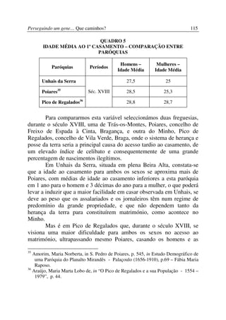 Perseguindo um gene… Que caminhos?                                             115

                            QUADRO 5
       IDADE MÉDIA AO 1º CASAMENTO – COMPARAÇÃO ENTRE
                           PARÓQUIAS

                                            Homens –          Mulheres –
           Paróquias          Períodos
                                           Idade Média       Idade Média

      Unhais da Serra                           27,5               25

      Poiares35              Séc. XVIII         28,5              25,3

      Pico de Regalados36                       28,8              28,7


        Para compararmos esta variável seleccionámos duas freguesias,
durante o século XVIII, uma de Trás-os-Montes, Poiares, concelho de
Freixo de Espada à Cinta, Bragança, e outra do Minho, Pico de
Regalados, concelho de Vila Verde, Braga, onde o sistema de herança e
posse da terra seria a principal causa do acesso tardio ao casamento, de
um elevado índice de celibato e consequentemente de uma grande
percentagem de nascimentos ilegítimos.
        Em Unhais da Serra, situada em plena Beira Alta, constata-se
que a idade ao casamento para ambos os sexos se aproxima mais de
Poiares, com médias de idade ao casamento inferiores a esta paróquia
em 1 ano para o homem e 3 décimas do ano para a mulher, o que poderá
levar a induzir que a maior facilidade em casar observada em Unhais, se
deve ao peso que os assalariados e os jornaleiros têm num regime de
predomínio da grande propriedade, e que não dependem tanto da
herança da terra para constituírem matrimónio, como acontece no
Minho.
        Mas é em Pico de Regalados que, durante o século XVIII, se
visiona uma maior dificuldade para ambos os sexos no acesso ao
matrimónio, ultrapassando mesmo Poiares, casando os homens e as

35
   Amorim, Maria Norberta, in S. Pedro de Poiares, p. 545, in Estudo Demográfico de
    uma Paróquia do Planalto Mirandês - Palaçoulo (1656-1910), p.69 – Fábia Maria
    Raposo.
36
   Araújo, Maria Marta Lobo de, in “O Pico de Regalados e a sua População - 1554 –
    1979”, p. 44.
 