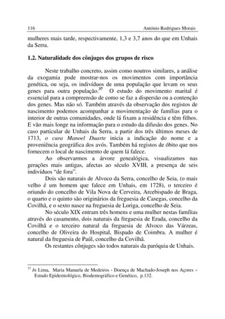 116                                                   António Rodrigues Morais

mulheres mais tarde, respectivamente, 1,3 e 3,7 anos do que em Unhais
da Serra.

1.2. Naturalidade dos cônjuges dos grupos de risco

        Neste trabalho concreto, assim como noutros similares, a análise
da exogamia pode mostrar-nos os movimentos com importância
genética, ou seja, os indivíduos de uma população que levam os seus
genes para outra população.37 O estudo do movimento marital é
essencial para a compreensão de como se faz a dispersão ou a contenção
dos genes. Mas não só. Também através da observação dos registos de
nascimento podemos acompanhar a movimentação de famílias para o
interior de outras comunidades, onde lá fixam a residência e têm filhos.
E vão mais longe na informação para o estudo da difusão dos genes. No
caso particular de Unhais da Serra, a partir dos três últimos meses de
1713, o cura Manoel Duarte inicia a indicação do nome e a
proveniência geográfica dos avós. Também há registos de óbito que nos
fornecem o local de nascimento de quem lá falece.
        Ao observarmos a árvore genealógica, visualizamos nas
gerações mais antigas, afectas ao século XVIII, a presença de seis
indivíduos “de fora”.
        Dois são naturais de Alvoco da Serra, concelho de Seia, (o mais
velho é um homem que falece em Unhais, em 1728), o terceiro é
oriundo do concelho de Vila Nova de Cerveira, Arcebispado de Braga,
o quarto e o quinto são originários da freguesia de Casegas, concelho da
Covilhã, e o sexto nasce na freguesia de Loriga, concelho de Seia.
        No século XIX entram três homens e uma mulher nestas famílias
através do casamento, dois naturais da freguesia de Erada, concelho da
Covilhã e o terceiro natural da freguesia de Alvoco das Várzeas,
concelho de Oliveira do Hospital, Bispado de Coimbra. A mulher é
natural da freguesia de Paúl, concelho da Covilhã.
        Os restantes cônjuges são todos naturais da paróquia de Unhais.


37
     In Lima, Maria Manuela de Medeiros - Doença de Machado-Joseph nos Açores –
      Estudo Epidemiológico, Biodemográfico e Genético, p.132.
 