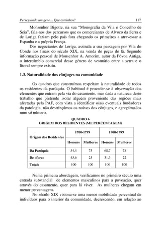 Perseguindo um gene… Que caminhos?                                    117

       Monsenhor Bigotte, na sua “Monografia da Vila e Concelho de
Seia”, fala-nos dos percursos que os comerciantes de Alvoco da Serra e
de Loriga faziam pelo país fora chegando os primeiros a atravessar a
Espanha e a própria França.
       Dos negociantes de Loriga, assinala a sua passagem por Vila do
Conde nos finais do século XIX, na venda de peças de lã. Segundo
informação pessoal de Monsenhor A. Amorim, autor da Póvoa Antiga,
o intercâmbio comercial desse género de vestuário entre a serra e o
litoral sempre existiu.

1.3. Naturalidade dos cônjuges na comunidade

        Os quadros que construímos respeitam à naturalidade de todos
os residentes da paróquia. O habitual é proceder-se à observação dos
elementos que entram pela via do casamento, mas dada a natureza deste
trabalho que pretende isolar alguém proveniente das regiões mais
afectadas pela PAF, com vista a identificar o/a/s eventuais fundadores
da patologia, não destrinçámos os noivos dos cônjuges, e agregámo-los
num só número.
                          QUADRO 6
           ORIGEM DOS RESIDENTES (ME PERCENTAGEM)

                                 1700-1799           1800-1899
      Origem dos Residentes
                              Homens   Mulheres   Homens   Mulheres

      Da Paróquia              54,4       75       68,7      78

      De «fora»                45,6       25       31,3      22

      Totais                   100       100       100       100


       Numa primeira abordagem, verificamos no primeiro século uma
entrada substancial de elementos masculinos para a povoação, quer
através do casamento, quer para lá viver. As mulheres chegam em
menor percentagem.
       No século XIX visiona-se uma menor mobilidade percentual de
indivíduos para o interior da comunidade, decrescendo, em relação ao
 