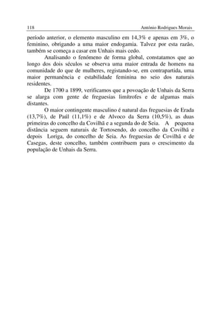 118                                             António Rodrigues Morais

período anterior, o elemento masculino em 14,3% e apenas em 3%, o
feminino, obrigando a uma maior endogamia. Talvez por esta razão,
também se começa a casar em Unhais mais cedo.
        Analisando o fenómeno de forma global, constatamos que ao
longo dos dois séculos se observa uma maior entrada de homens na
comunidade do que de mulheres, registando-se, em contrapartida, uma
maior permanência e estabilidade feminina no seio dos naturais
residentes.
        De 1700 a 1899, verificamos que a povoação de Unhais da Serra
se alarga com gente de freguesias limítrofes e de algumas mais
distantes.
        O maior contingente masculino é natural das freguesias de Erada
(13,7%), de Paúl (11,1%) e de Alvoco da Serra (10,5%), as duas
primeiras do concelho da Covilhã e a segunda do de Seia. A pequena
distância seguem naturais de Tortosendo, do concelho da Covilhã e
depois Loriga, do concelho de Seia. As freguesias de Covilhã e de
Casegas, deste concelho, também contribuem para o crescimento da
população de Unhais da Serra.
 