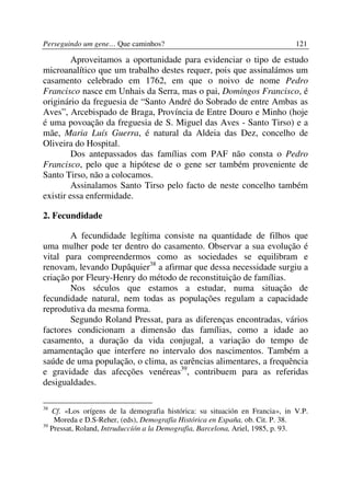 Perseguindo um gene… Que caminhos?                                           121

         Aproveitamos a oportunidade para evidenciar o tipo de estudo
microanalítico que um trabalho destes requer, pois que assinalámos um
casamento celebrado em 1762, em que o noivo de nome Pedro
Francisco nasce em Unhais da Serra, mas o pai, Domingos Francisco, é
originário da freguesia de “Santo André do Sobrado de entre Ambas as
Aves”, Arcebispado de Braga, Província de Entre Douro e Minho (hoje
é uma povoação da freguesia de S. Miguel das Aves - Santo Tirso) e a
mãe, Maria Luís Guerra, é natural da Aldeia das Dez, concelho de
Oliveira do Hospital.
         Dos antepassados das famílias com PAF não consta o Pedro
Francisco, pelo que a hipótese de o gene ser também proveniente de
Santo Tirso, não a colocamos.
         Assinalamos Santo Tirso pelo facto de neste concelho também
existir essa enfermidade.

2. Fecundidade

        A fecundidade legítima consiste na quantidade de filhos que
uma mulher pode ter dentro do casamento. Observar a sua evolução é
vital para compreendermos como as sociedades se equilibram e
renovam, levando Dupâquier38 a afirmar que dessa necessidade surgiu a
criação por Fleury-Henry do método de reconstituição de famílias.
        Nos séculos que estamos a estudar, numa situação de
fecundidade natural, nem todas as populações regulam a capacidade
reprodutiva da mesma forma.
        Segundo Roland Pressat, para as diferenças encontradas, vários
factores condicionam a dimensão das famílias, como a idade ao
casamento, a duração da vida conjugal, a variação do tempo de
amamentação que interfere no intervalo dos nascimentos. Também a
saúde de uma população, o clima, as carências alimentares, a frequência
e gravidade das afecções venéreas39, contribuem para as referidas
desigualdades.

38
   Cf. «Los orígens de la demografia histórica: su situación en Francia», in V.P.
    Moreda e D.S-Reher, (eds), Demografía Histórica en España, ob. Cit. P. 38.
39
   Pressat, Roland, Intruduccíón a la Demografia, Barcelona, Ariel, 1985, p. 93.
 
