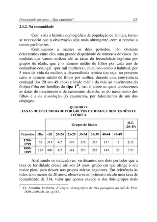 Perseguindo um gene… Que caminhos?                                             123

2.1.2. Na comunidade

        Com vista à história demográfica da população de Unhais, torna-
se necessário que a observação seja mais abrangente, com o recurso a
outros parâmetros.
        Continuamos a manter os dois períodos, não obstante
detectarmos entre eles uma grande disparidade de números de casos. As
medidas que vamos utilizar são as taxas de fecundidade legítima por
grupos de idade, que é o número médio de filhos por cada ano de
comunhão conjugal (por mil mulheres), calculado como o habitual, por
5 anos de vida da mulher, a descendência teórica (ou seja, no presente
caso, o número médio de filhos por mulher, durante uma convivência
conjugal dos 20 aos 49 anos) e idade média da mãe ao nascimento do
último filho em famílias do tipo 141, isto é, sobre as quais conhecemos
as datas de nascimento e de casamento da mãe, as do nascimento dos
filhos e a da dissolução do casamento, por falecimento de um dos
cônjuges.
                        QUADRO 9
 TAXAS DE FECUNDIDADE POR GRUPOS DE IDADE E DESCENDÊNCIA
                        TEÓRICA

                                                                            D.T.
                                     Grupos de Idades
                                                                           (20-49)

 Períodos     Obs    -20   20-24   25-29   30-34   35-39   40-44   45-49
     1700-
               62    314   425     378     326     353     137      11      8,15
     1799
     1800-
              175    400   435     344     353     282     149      22      7,93
     1899

       Analisando os indicadores, verificamos nos dois períodos que a
taxa de fertilidade cresce até aos 24 anos, grupo em que atinge o seu
maior pico, para descer nos grupos etários seguintes. Em referência às
mães com menos de 20 anos, observa-se no primeiro século uma taxa de
fecundidade de 314, valor que apenas excede o dos dois grupos mais
41
     Cf. Amorim, Norberta, Evolução demográfica de três paróquias do Sul do Pico,
      1680-1980, ob. cit., p.117.
 