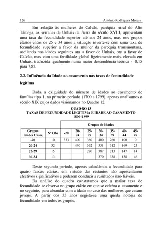 126                                             António Rodrigues Morais

        Em relação às mulheres de Calvão, paróquia rural do Alto
Tâmega, as serranas de Unhais da Serra do século XVIII, apresentam
uma taxa de fecundidade superior até aos 24 anos, mas nos grupos
etários entre os 25 e 34 anos a situação inverte-se com uma taxa de
fecundidade superior a favor da mulher da paróquia transmontana,
oscilando nas idades seguintes ora a favor de Unhais, ora a favor de
Calvão, mas com uma fertilidade global ligeiramente mais elevada em
Unhais, traduzida igualmente numa maior descendência teórica - 8,15
para 7,82.

2.2. Influência da Idade ao casamento nas taxas de fecundidade
legítima

       Dada a exiguidade do número de idades ao casamento de
famílias tipo 1, no primeiro período (1700 a 1799), apenas analisamos o
século XIX cujos dados visionamos no Quadro 12.
                          QUADRO 13
      TAXAS DE FECUNDIDADE LEGÍTIMA E IDADE AO CASAMENTO
                            1800-1899

                                       Grupos de Idades
    Grupos                      20-   25-    30-    35-    40-     45-
                 Nº Obs   -20
  Idades Casa.                   24    29     34     39     44     49
      -20          10     333   400   360    400    260    100      0
       20-24       32           440   362    331    312    169     25
       25-29       15                 280    387    213    147     14
       30-34       13                        370    338    138     46

        Deste segundo período, apenas calculámos a fecundidade para
quatro faixas etárias, em virtude das restantes não apresentarem
efectivos significativos e poderem conduzir a resultados não fiáveis.
        Da análise do quadro constatamos que a maior taxa de
fecundidade se observa no grupo etário em que se celebra o casamento e
no seguinte, para abrandar com a idade no caso das mulheres que casam
jovens. A partir dos 35 anos regista-se uma queda notória de
fecundidade em todos os grupos.
 