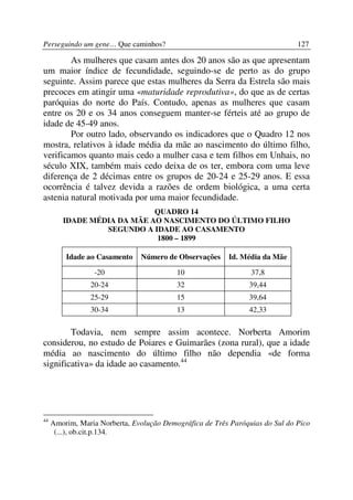 Perseguindo um gene… Que caminhos?                                            127

        As mulheres que casam antes dos 20 anos são as que apresentam
um maior índice de fecundidade, seguindo-se de perto as do grupo
seguinte. Assim parece que estas mulheres da Serra da Estrela são mais
precoces em atingir uma «maturidade reprodutiva», do que as de certas
paróquias do norte do País. Contudo, apenas as mulheres que casam
entre os 20 e os 34 anos conseguem manter-se férteis até ao grupo de
idade de 45-49 anos.
        Por outro lado, observando os indicadores que o Quadro 12 nos
mostra, relativos à idade média da mãe ao nascimento do último filho,
verificamos quanto mais cedo a mulher casa e tem filhos em Unhais, no
século XIX, também mais cedo deixa de os ter, embora com uma leve
diferença de 2 décimas entre os grupos de 20-24 e 25-29 anos. E essa
ocorrência é talvez devida a razões de ordem biológica, a uma certa
astenia natural motivada por uma maior fecundidade.
                            QUADRO 14
        IDADE MÉDIA DA MÃE AO NASCIMENTO DO ÚLTIMO FILHO
                 SEGUNDO A IDADE AO CASAMENTO
                            1800 – 1899

         Idade ao Casamento    Número de Observações     Id. Média da Mãe

                  -20                     10                    37,8
                20-24                     32                   39,44
                25-29                     15                   39,64
                30-34                     13                   42,33

        Todavia, nem sempre assim acontece. Norberta Amorim
considerou, no estudo de Poiares e Guimarães (zona rural), que a idade
média ao nascimento do último filho não dependia «de forma
significativa» da idade ao casamento.44




44
     Amorim, Maria Norberta, Evolução Demográfica de Três Paróquias do Sul do Pico
      (...), ob.cit.p.134.
 