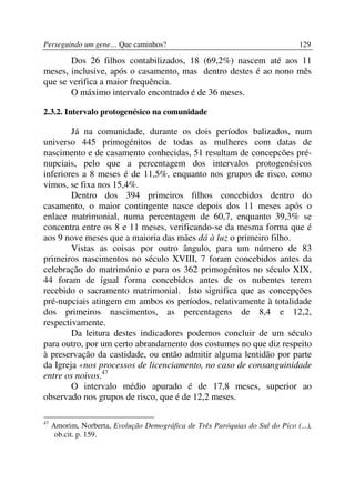 Perseguindo um gene… Que caminhos?                                             129

       Dos 26 filhos contabilizados, 18 (69,2%) nascem até aos 11
meses, inclusive, após o casamento, mas dentro destes é ao nono mês
que se verifica a maior frequência.
       O máximo intervalo encontrado é de 36 meses.

2.3.2. Intervalo protogenésico na comunidade

        Já na comunidade, durante os dois períodos balizados, num
universo 445 primogénitos de todas as mulheres com datas de
nascimento e de casamento conhecidas, 51 resultam de concepcões pré-
nupciais, pelo que a percentagem dos intervalos protogenésicos
inferiores a 8 meses é de 11,5%, enquanto nos grupos de risco, como
vimos, se fixa nos 15,4%.
        Dentro dos 394 primeiros filhos concebidos dentro do
casamento, o maior contingente nasce depois dos 11 meses após o
enlace matrimonial, numa percentagem de 60,7, enquanto 39,3% se
concentra entre os 8 e 11 meses, verificando-se da mesma forma que é
aos 9 nove meses que a maioria das mães dá à luz o primeiro filho.
        Vistas as coisas por outro ângulo, para um número de 83
primeiros nascimentos no século XVIII, 7 foram concebidos antes da
celebração do matrimónio e para os 362 primogénitos no século XIX,
44 foram de igual forma concebidos antes de os nubentes terem
recebido o sacramento matrimonial. Isto significa que as concepções
pré-nupciais atingem em ambos os períodos, relativamente à totalidade
dos primeiros nascimentos, as percentagens de 8,4 e 12,2,
respectivamente.
        Da leitura destes indicadores podemos concluir de um século
para outro, por um certo abrandamento dos costumes no que diz respeito
à preservação da castidade, ou então admitir alguma lentidão por parte
da Igreja «nos processos de licenciamento, no caso de consanguinidade
entre os noivos.47
        O intervalo médio apurado é de 17,8 meses, superior ao
observado nos grupos de risco, que é de 12,2 meses.

47
     Amorim, Norberta, Evolução Demográfica de Três Paróquias do Sul do Pico (...),
      ob.cit. p. 159.
 