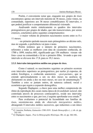 130                                                      António Rodrigues Morais

        Porém, é conveniente notar que, enquanto nos grupos de risco
encontramos apenas um intervalo máximo de 36 meses, como vimos, na
comunidade, superiores aos 36 meses contabilizamos 52 intervalos, o
que poderá justificar o comportamento diferencial visionado.
        Analisando muito sinteticamente os quadros dos intervalos
protogenésicos por grupos de idades, que não transcrevemos, por serem
extensos, concluímos pelos seguintes comportamentos:
        - o maior volume de primeiros nascimentos ocorre entre os 8 e
11 meses;
        - no primeiro período nascem mais primogénitos ao décimo mês,
mas no segundo, a preferência vai para o nono.
        Porém notámos que o número de primeiros nascimentos,
referentes a todas as mulheres com data de casamento conhecida, de
1700 a 1899, totaliza 601, significando que 156 mulheres vieram «de
fora» casar na comunidade e lá ter o primeiro filho, levando a que este
intervalo se elevasse dos 17,8, para os 19,1 meses.

2.3.3. Intervalos intergenésicos médios nos grupos de risco.

        Como é natural, os nascimentos seguintes ao primeiro ocorrem
com intervalos superiores ao protogenésico, por razões já expostas, de
ordem fisiológica, a conhecida amenorreia «post-partum», que se
estende aproximadamente a um ou dois meses na ausência de
aleitamento ou ainda a dez ou mais meses, no caso de amamentação.48
Também a estes se juntam outros, de natureza cultural, social e
económica que regem a expansão demográfica.
        Segundo Dupâquier, a chave para uma melhor compreensão do
rítmo da reprodução dos casais numa época de fecundidade natural, não
controlada através de processos contraceptivos, reside nos intervalos
entre os nascimentos e que, por isso, é urgente aprofundar esse estudo.49
        Para avaliarmos o potencial da fecundidade nas famílias de
risco, socorremo-nos ainda do «Intervalo intergenésico médio»,
abrangendo 8 intervalos médios sucessivos, que reduzimos a um único
48
   Cf. Amorim, Norberta, Guimarães 1580-1819. Estudo Demográfico (...), ob. cit. pp.
    192-193.
49
   Cf. Dupâquier, Jaques, Pour la Démographie Histórique, Ob. cit. pp. 166-168.,
 
