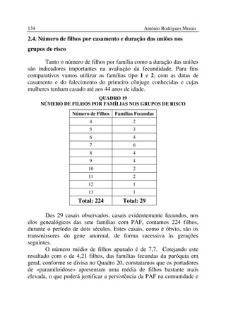 134                                              António Rodrigues Morais

2.4. Número de filhos por casamento e duração das uniões nos
grupos de risco

       Tanto o número de filhos por família como a duração das uniões
são indicadores importantes na avaliação da fecundidade. Para fins
comparativos vamos utilizar as famílias tipo 1 e 2, com as datas de
casamento e do falecimento do primeiro cônjuge conhecidas e cujas
mulheres tenham casado até aos 44 anos de idade.
                         QUADRO 19
      NÚMERO DE FILHOS POR FAMÍLIAS NOS GRUPOS DE RISCO

                  Número de Filhos   Famílias Fecundas
                         4                  2
                         5                  3
                         6                  4
                         7                  6
                         8                  4
                         9                  4
                        10                  2
                        11                  2
                        12                  1
                        13                  1
                    Total: 224          Total: 29

        Dos 29 casais observados, casais evidentemente fecundos, nos
elos genealógicos das sete famílias com PAF, contamos 224 filhos,
durante o período de dois séculos. Estes casais, como é óbvio, são os
transmissores do gene anormal, de forma sucessiva às gerações
seguintes.
        O número médio de filhos apurado é de 7,7. Cotejando este
resultado com o de 4,21 filhos, das famílias fecundas da paróquia em
geral, conforme se divisa no Quadro 20, constatamos que os portadores
de «paramiloidose» apresentam uma média de filhos bastante mais
elevada, o que poderá justificar a persistência da PAF na comunidade e
 