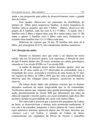 Perseguindo um gene… Que caminhos?                                    135

ainda a sua progressão para pólos de desenvolvimento como a grande
área de Lisboa.
        Este quadro oferece-nos um panorama da distribuição do
número de filhos pelas respectivas famílias. A maior frequência de
famílias situa-se naquelas que têm 7 filhos. Depois, observa-se três
grupos de 4 famílias, cada um com 6, 8 e 9 filhos. A seguir vêm 3
famílias com 5 filhos e depois duas com 10 e outras tantas com 11. Há
ainda e apenas 2 famílias com 4 filhos cada uma. Finalmente as
restantes duas famílias têm 12 e 13 filhos cada uma.
        Sobressai do exposto que 24 das 29 famílias têm mais de 6
filhos, por conseguinte 82,8 %, são consideradas famílias numerosas.

2.4.1. Duração das uniões

        Durante os duzentos anos que estão a ser objecto do nosso
estudo, não nos foi possível apurar, com segurança, a duração de mais
do que 9 uniões dentro dos 29 casais existentes na cadeia genealógica,
situando-se 2 no século XVIII e os 7 no século XIX.
        A média de duração destas uniões fecundas aponta para um
número de 25 anos contra os 17,5 observados na comunidade, mas a
exiguidade dos casos, associada à existência de uma lacuna de 51 anos
nos registos de óbitos, de 1809 a 1859, que nos veda a possibilidade de
observar qual dos cônjuges falece primeiro, suscita-nos as maiores
reservas.
        Da leitura destes dados não podemos concluir que os doentes
afectados usufruem de maior longevidade que os da comunidade.
Verificamos apenas que, enquanto uma grande percentagem das uniões
acaba prematuramente no século XIX por falecimento das mães na
altura do segundo e terceiro partos, aos casais portadoras nada disso lhes
acontece, porque na generalidade são casais com muitos filhos.
        Por outro lado é possível que a maioria dos portadores de Unhais
da Serra, se desenvolveram a doença, teria acontecido tardiamente. E
isso não é de estranhar, porquanto o maior número de “casos tardios”,
cujos primeiros sintomas aparecem depois dos 50 anos, descritos por
«Antunes e.al.» em Lisboa, é oriundo de Unhais da Serra,
contrariamente aos originários da Póvoa de Varzim e concelhos
 