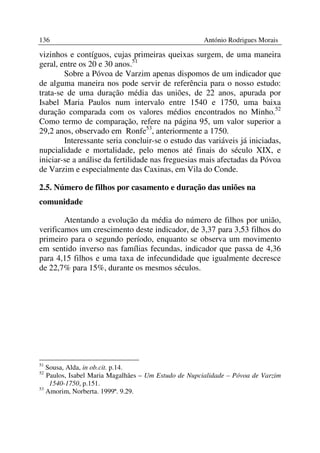 136                                                  António Rodrigues Morais

vizinhos e contíguos, cujas primeiras queixas surgem, de uma maneira
geral, entre os 20 e 30 anos.51
        Sobre a Póvoa de Varzim apenas dispomos de um indicador que
de alguma maneira nos pode servir de referência para o nosso estudo:
trata-se de uma duração média das uniões, de 22 anos, apurada por
Isabel Maria Paulos num intervalo entre 1540 e 1750, uma baixa
duração comparada com os valores médios encontrados no Minho.52
Como termo de comparação, refere na página 95, um valor superior a
29,2 anos, observado em Ronfe53, anteriormente a 1750.
        Interessante seria concluir-se o estudo das variáveis já iniciadas,
nupcialidade e mortalidade, pelo menos até finais do século XIX, e
iniciar-se a análise da fertilidade nas freguesias mais afectadas da Póvoa
de Varzim e especialmente das Caxinas, em Vila do Conde.

2.5. Número de filhos por casamento e duração das uniões na
comunidade

        Atentando a evolução da média do número de filhos por união,
verificamos um crescimento deste indicador, de 3,37 para 3,53 filhos do
primeiro para o segundo período, enquanto se observa um movimento
em sentido inverso nas famílias fecundas, indicador que passa de 4,36
para 4,15 filhos e uma taxa de infecundidade que igualmente decresce
de 22,7% para 15%, durante os mesmos séculos.




51
   Sousa, Alda, in ob.cit. p.14.
52
   Paulos, Isabel Maria Magalhães – Um Estudo de Nupcialidade – Póvoa de Varzim
    1540-1750, p.151.
53
   Amorim, Norberta. 1999ª. 9.29.
 
