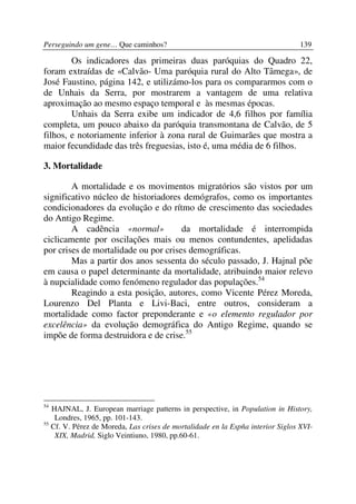 Perseguindo um gene… Que caminhos?                                               139

        Os indicadores das primeiras duas paróquias do Quadro 22,
foram extraídas de «Calvão- Uma paróquia rural do Alto Tâmega», de
José Faustino, página 142, e utilizámo-los para os compararmos com o
de Unhais da Serra, por mostrarem a vantagem de uma relativa
aproximação ao mesmo espaço temporal e às mesmas épocas.
        Unhais da Serra exibe um indicador de 4,6 filhos por família
completa, um pouco abaixo da paróquia transmontana de Calvão, de 5
filhos, e notoriamente inferior à zona rural de Guimarães que mostra a
maior fecundidade das três freguesias, isto é, uma média de 6 filhos.

3. Mortalidade

        A mortalidade e os movimentos migratórios são vistos por um
significativo núcleo de historiadores demógrafos, como os importantes
condicionadores da evolução e do rítmo de crescimento das sociedades
do Antigo Regime.
        A cadência «normal»           da mortalidade é interrompida
ciclicamente por oscilações mais ou menos contundentes, apelidadas
por crises de mortalidade ou por crises demográficas.
        Mas a partir dos anos sessenta do século passado, J. Hajnal põe
em causa o papel determinante da mortalidade, atribuindo maior relevo
à nupcialidade como fenómeno regulador das populações.54
        Reagindo a esta posição, autores, como Vicente Pérez Moreda,
Lourenzo Del Planta e Livi-Baci, entre outros, consideram a
mortalidade como factor preponderante e «o elemento regulador por
excelência» da evolução demográfica do Antigo Regime, quando se
impõe de forma destruidora e de crise.55




54
   HAJNAL, J. European marriage patterns in perspective, in Population in History,
    Londres, 1965, pp. 101-143.
55
   Cf. V. Pérez de Moreda, Las crises de mortalidade en la Espña interior Siglos XVI-
    XIX, Madrid, Siglo Veintiuno, 1980, pp.60-61.
 