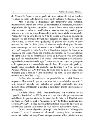 14                                              António Rodrigues Morais

de Alvoco da Serra, o que as pode vir a aproximar de outras famílias
vizinhas, do outro lado da Serra, como as de Valezim, S. Romão e Seia.
        Mas é enorme a dificuldade em demonstrar uma hipótese,
baseando-nos apenas em teorias de movimentos e tendências, de fluxos
migratórios, de ligações comerciais, quando basta uma pessoa (quem
sabe se contra todas as tendências e movimentos migratórios) para
introduzir o gene de uma doença dominante numa dada comunidade.
Porque haveria de ser a Póvoa ou Vila do Conde a origem da doença em
Buarcos ou em Unhais? Porque não Barcelos ou Braga (ou Porto ou
Matosinhos, ou outro local qualquer)? E porque não poderá o gene
mutante ter ido de Seia (onde há doentes registados) para Buarcos
(movimento que de resto demonstra ter existido), em vez do sentido
inverso? Não pode ter sido Seia (ou a Covilhã) a origem da doença em
Buarcos e em Unhais? Não era um dos antepassados de risco de Alvoco
da Serra (Seia)? E os comerciantes de lã da Loriga em Vila do Conde,
que aqui são mencionados? E as termas “que começam a ser utilizadas
aquando do povoamento do lugar”, antes apenas um ponto de passagem
e de apoio para a transumância dos de Paúl. E porque não pode ter
havido uma introdução da mutação nas famílias 1 a 6 (a partir do
António Pereira de V.N. Cerveira, falecido com 63 anos) e uma outra
diferente para a família 7 (um casamento “de fora” ou com alguém de
uma das suas famílias 1 a 6)?
        Enfim, são intermináveis as possibilidades e dificílimas as
respostas. Mas, mais do que as respostas, interessa sublinhar que este é,
sem qualquer dúvida, um trabalho de grande qualidade, que usa
metodologias apropriadas e conduz a resultados muito interessantes e
inovadores.
        António Morais abriu inexoravelmente um caminho (o da
“genética histórica” da PAF) para se poder vir a alargar este mesmo
trabalho às freguesias vizinhas do concelho de Seia ou à Covilhã, ou à
paróquia de Paúl, à qual o “pequeno lugar” de Unhais pertencia nos
séculos XV e XVI, e onde poderá estar (estará?) o segredo da origem do
antepassado comum transmissor da PAF naquela zona do nosso país.
        O seu outro objectivo principal (na âmbito da “demografia
histórica”), esse é plenamente alcançado, conseguindo demonstrar,
através de índices demográficos, comportamentos diferenciais entre os
 