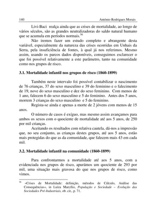 140                                                 António Rodrigues Morais

        Livi-Baci realça ainda que as crises de mortalidade, ao longo de
vários séculos, são as grandes neutralizadoras do saldo natural humano
que se acumula em períodos normais.56
        Não iremos fazer um estudo completo e abrangente desta
variável, especialmente da natureza das crises ocorridas em Unhais da
Serra, pela insuficiência de fontes, à qual já nos referimos. Mesmo
assim, usando os parcos dados disponíveis, conseguimos esclarecer o
que foi possível relativamente a este parâmetro, tanto na comunidade
como nos grupos de risco.

3.1. Mortalidade infantil nos grupos de risco (1860-1899)

        Também neste intervalo foi possível contabilizar o nascimento
de 76 crianças, 37 do sexo masculino e 39 do feminino e o falecimento
de 19, nove do sexo masculino e dez do sexo feminino. Com menos de
1 ano, falecem 6 do sexo masculino e 5 do feminino. Antes dos 5 anos,
morrem 3 crianças do sexo masculino e 5 do feminino.
        Regista-se ainda e apenas a morte de 2 jóvens com menos de 15
anos.
        O número de casos é exíguo, mas mesmo assim avançamos para
ambos os sexos com o quociente de mortalidade até aos 5 anos, de 250
por mil crianças.
        Aceitando os resultados com relativa cautela, dá-nos a impressão
que, no seu conjunto, as crianças destes grupos, até aos 5 anos, estão
mais protegidas do que as da comunidade, que falecem mais 43 em cada
mil.

3.2. Mortalidade infantil na comunidade (1860-1899)

       Para confrontarmos a mortalidade até aos 5 anos, com a
evidenciada nos grupos de risco, apurámos um quociente de 293 por
mil, uma situação mais gravosa do que nos grupos de risco, como
vimos.
56
     «Crises de Mortalidade: definição, métodos de Cálculo, Análise das
     Consequências», in Luíza Marcílio, População e Sociedade – Evolução das
     Sociedades Pré-Industriais, ob. cit., p. 71.
 