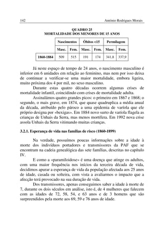 142                                                 António Rodrigues Morais

                         QUADRO 25
              MORTALIDADE DOS MENORES DE 15 ANOS

                      Nascimentos     Óbitos <15     Permilagem

                      Masc.   Fem.   Masc.   Fem.   Masc.    Fem.

          1860-1884    509    515     191    174    341,8    337,9


        Já neste espaço de tempo de 24 anos, o nascimento masculino é
inferior em 6 unidades em relação ao feminino, mas nem por isso deixa
de continuar a verificar-se uma maior mortalidade, embora ligeira,
muito próxima dos 4 por mil, no sexo masculino.
        Durante estas quatro décadas ocorrem algumas crises de
mortalidade infantil, coincidindo com crises de mortalidade adulta.
        Assinalámos quatro grandes picos: o primeiro em 1867 e 1868; o
segundo, o mais grave, em 1874, que quase quadruplica a média anual
da década, atribuído pelo pároco a uma epidemia de varíola que ele
próprio designa por «bexigas». Em 1884 novo surto de varíola flagela as
crianças de Unhais da Serra, mas menos mortífera. Em 1992 nova crise
assola Unhais da Serra vitimando muitas crianças.

3.2.1. Esperança de vida nas famílias de risco (1860-1899)

       Na verdade, possuímos poucas informações sobre a idade à
morte dos indivíduos portadores e transmissores da PAF que se
encontram na cadeia genealógica das sete famílias, descritas no capítulo
IV.
       E como a «paramiloidose» é uma doença que atinge os adultos,
com uma maior frequência nos inícios da terceira década de vida,
decidimos apurar a esperança de vida da população afectada aos 25 anos
de idade, casada ou solteira, com vista a avaliarmos o impacto que a
afecção terá provocado na sua duração de vida.
       Dos transmissores, apenas conseguimos saber a idade à morte de
7, durante os dois séculos em análise, isto é, de 4 mulheres que falecem
com as idades de 72, 58, 54, e 63 anos e de 3 homens que são
surpreendidos pela morte aos 69, 59 e 76 anos de idade.
 