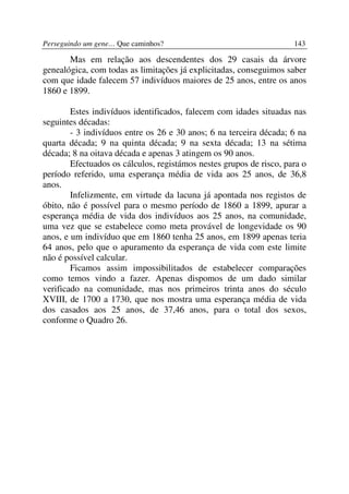 Perseguindo um gene… Que caminhos?                                   143

       Mas em relação aos descendentes dos 29 casais da árvore
genealógica, com todas as limitações já explicitadas, conseguimos saber
com que idade falecem 57 indivíduos maiores de 25 anos, entre os anos
1860 e 1899.

        Estes indivíduos identificados, falecem com idades situadas nas
seguintes décadas:
        - 3 indivíduos entre os 26 e 30 anos; 6 na terceira década; 6 na
quarta década; 9 na quinta década; 9 na sexta década; 13 na sétima
década; 8 na oitava década e apenas 3 atingem os 90 anos.
        Efectuados os cálculos, registámos nestes grupos de risco, para o
período referido, uma esperança média de vida aos 25 anos, de 36,8
anos.
        Infelizmente, em virtude da lacuna já apontada nos registos de
óbito, não é possível para o mesmo período de 1860 a 1899, apurar a
esperança média de vida dos indivíduos aos 25 anos, na comunidade,
uma vez que se estabelece como meta provável de longevidade os 90
anos, e um indivíduo que em 1860 tenha 25 anos, em 1899 apenas teria
64 anos, pelo que o apuramento da esperança de vida com este limite
não é possível calcular.
        Ficamos assim impossibilitados de estabelecer comparações
como temos vindo a fazer. Apenas dispomos de um dado similar
verificado na comunidade, mas nos primeiros trinta anos do século
XVIII, de 1700 a 1730, que nos mostra uma esperança média de vida
dos casados aos 25 anos, de 37,46 anos, para o total dos sexos,
conforme o Quadro 26.
 