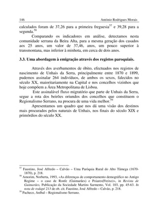 146                                                   António Rodrigues Morais

calculados foram de 37,26 para a primeira freguesia57 e 39,28 para a
segunda.58
       Comparando os indicadores em análise, detectamos nesta
comunidade serrana da Beira Alta, para a mesma geração dos casados
aos 25 anos, um valor de 37,46, anos, um pouco superior à
transmontana, mas inferior à minhota, em cerca de dois anos.

3.3. Uma abordagem à emigração através dos registos paroquiais.

       Através dos averbamentos de óbito, efectuados nos registos de
nascimento de Unhais da Serra, principalmente entre 1870 e 1899,
pudemos assinalar 264 indivíduos, de ambos os sexos, falecidos no
século XX, maioritariamente na Capital e nos concelhos vizinhos que
hoje compõem a Área Metropolitana de Lisboa.
       Este assinalável fluxo migratório que parte de Unhais da Serra,
segue a rota dos beirões oriundos dos concelhos que constituem o
Regionalismo Serrano, na procura de uma vida melhor.59
       Apresentamos um quadro que nos dá uma visão dos destinos
mais procurados pelos naturais de Unhais, nos finais do século XIX e
primórdios do século XX.




57
   Faustino, José Alfredo – Calvão – Uma Paróquia Rural do Alto Tâmega (1670-
    1870), p. 218.
58
   Amorim, Norberta, 1993, «As diferenças de comportamento demográfico no Antigo
    Regime – o caso de Ronfe (Guimarães) e Poiares(Freixo)», in Revista de
    Guimarães, Publicação da Sociedade Martins Sarmento, Vol. 103, pp. 45-63. In
    nota de rodapé 213 de ob. cit. Faustino, José Alfredo – Calvão, p. 218.
59
   Pacheco, Aníbal – Regionalismo Serrano.
 