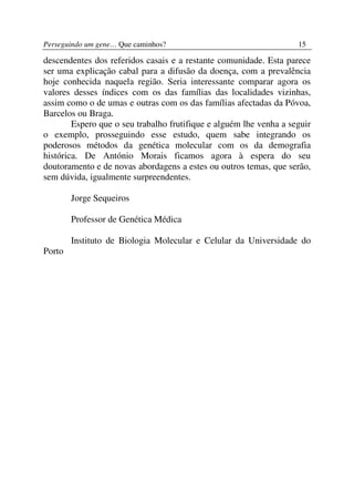 Perseguindo um gene… Que caminhos?                                  15

descendentes dos referidos casais e a restante comunidade. Esta parece
ser uma explicação cabal para a difusão da doença, com a prevalência
hoje conhecida naquela região. Seria interessante comparar agora os
valores desses índices com os das famílias das localidades vizinhas,
assim como o de umas e outras com os das famílias afectadas da Póvoa,
Barcelos ou Braga.
        Espero que o seu trabalho frutifique e alguém lhe venha a seguir
o exemplo, prosseguindo esse estudo, quem sabe integrando os
poderosos métodos da genética molecular com os da demografia
histórica. De António Morais ficamos agora à espera do seu
doutoramento e de novas abordagens a estes ou outros temas, que serão,
sem dúvida, igualmente surpreendentes.

        Jorge Sequeiros

        Professor de Genética Médica

        Instituto de Biologia Molecular e Celular da Universidade do
Porto
 