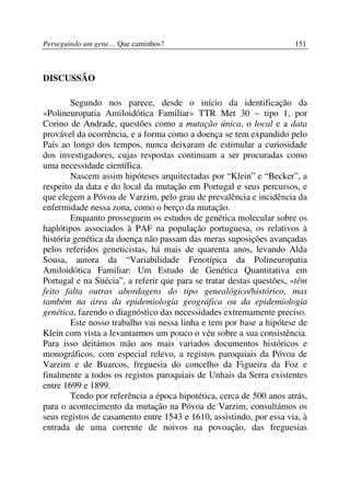 Perseguindo um gene… Que caminhos?                                   151



DISCUSSÃO

        Segundo nos parece, desde o início da identificação da
«Polineuropatia Amiloidótica Familiar» TTR Met 30 – tipo 1, por
Corino de Andrade, questões como a mutação única, o local e a data
provável da ocorrência, e a forma como a doença se tem expandido pelo
País ao longo dos tempos, nunca deixaram de estimular a curiosidade
dos investigadores, cujas respostas continuam a ser procuradas como
uma necessidade científica.
        Nascem assim hipóteses arquitectadas por “Klein” e “Becker”, a
respeito da data e do local da mutação em Portugal e seus percursos, e
que elegem a Póvoa de Varzim, pelo grau de prevalência e incidência da
enfermidade nessa zona, como o berço da mutação.
        Enquanto prosseguem os estudos de genética molecular sobre os
haplótipos associados à PAF na população portuguesa, os relativos à
história genética da doença não passam das meras suposições avançadas
pelos referidos geneticistas, há mais de quarenta anos, levando Alda
Sousa, autora da “Variabilidade Fenotípica da Polineuropatia
Amiloidótica Familiar: Um Estudo de Genética Quantitativa em
Portugal e na Suécia”, a referir que para se tratar destas questões, «têm
feito falta outras abordagens do tipo genealógico/histórico, mas
também na área da epidemiologia geográfica ou da epidemiologia
genética, fazendo o diagnóstico das necessidades extremamente preciso.
        Este nosso trabalho vai nessa linha e tem por base a hipótese de
Klein com vista a levantarmos um pouco o véu sobre a sua consistência.
Para isso deitámos mão aos mais variados documentos históricos e
monográficos, com especial relevo, a registos paroquiais da Póvoa de
Varzim e de Buarcos, freguesia do concelho da Figueira da Foz e
finalmente a todos os registos paroquiais de Unhais da Serra existentes
entre 1699 e 1899.
        Tendo por referência a época hipotética, cerca de 500 anos atrás,
para o acontecimento da mutação na Póvoa de Varzim, consultámos os
seus registos de casamento entre 1543 e 1610, assistindo, por essa via, à
entrada de uma corrente de noivos na povoação, das freguesias
 