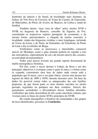 152                                              António Rodrigues Morais

limítrofes do interior e do litoral, de localidades mais distantes, da
Galiza, de Vila Nova de Cerveira, de Viana do Castelo, de Esposende,
de Matosinhos, do Porto, de Aveiro, de Buarcos, de Lisboa e ainda de
Setúbal.
        Também demos “uma vista de olhos” pelos séculos XVII e
XVIII na freguesia de Buarcos, concelho da Figueira da Foz,
consultando os respectivos registos paroquiais de casamento, e da
mesma forma «presenciámos» a chegada de muitos consortes à
localidade, vindos das freguesias vizinhas, e mais longínquas, incluindo
de Viseu, de Leiria, e do Norte, de Guimarães, de Famalicão, de Ponte
de Lima e dos arrabaldes de Braga.
        Verificámos como se processava o intercâmbio comercial
através do Mondego, como o gene mutante poderia ter seguido a rota
das mercadorias, especialmente do sal e até mesmo através das canadas,
na actividade da transumância.
        Todos estes passos tiveram um grande suporte documental de
índole monográfica e histórica.
        Por fim, como o nosso destino é Unhais da Serra e um dos
principais objectivos é averiguar como o gene lá entra e a forma como
se expande, construímos uma base de dados onde consta toda a
população que lá nasce, casa e em parte falece, (existe uma lacuna nos
registos de óbito de 1809 a 1859), durante duzentos anos. Da base de
dados foi possível extrair todos os antepassados das sete famílias
propostas, de que fazem parte os onze doentes nascidos no século
passado, registados na paróquia nas duas centúrias. Através das
genealogias ascendentes e descendentes dessas famílias afectadas,
verificámos que todas descendiam de três casais ancestrais comuns, que
viveram entre os finais do século XVII e princípios do XVIII.
        Do estudo demográfico e histórico da comunidade e dos grupos
de risco identificados, passamos às Conclusões.
 