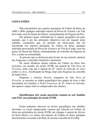 Perseguindo um gene… Que caminhos?                                  153



CONCLUSÕES

        Não encontrámos nos registos paroquiais de Unhais da Serra, de
1699 a 1899, qualquer indivíduo natural da Póvoa de Varzim e de Vila
do Conde, nem do litoral das Beiras, nomeadamente da Figueira da Foz.
        Em primeiro lugar, referindo-nos à origem geográfica do gene
mutante, que é um dos principais objectivos por nós traçado neste
trabalho, concluímos que, no período em observação, não foi
encontrado nos registos paroquiais de Unhais da Serra, qualquer
indivíduo proveniente da Póvoa de Varzim e de Vila do Conde, nem tão
pouco do litoral das Beiras, nomeadamente do concelho da Figueira da
Foz, a entrar na comunidade.
        As pessoas que se deslocam para lá são, na sua maioria, naturais
das freguesias e concelhos limítrofes e próximos.
        De maior distância apenas entram em Unhais da Serra dois
consortes, em meados do século XVIII, um natural de Vila Nova de
Cerveira, outro cujo pai é natural de Stº. André do Sobrado de entre
ambas as Aves, Arcebispado de Braga, hoje uma freguesia do concelho
de Santo Tirso.
        Enquanto o António Pereira, originário de Vila Nova de
Cerveira, se encontra na cadeia genealógica dos grupos de risco e dele
descendem seis famílias, o Pedro Francisco, de Stº. André do Sobrado,
não aparece sequer entre os antepassados dos doentes.


      Identificámos três casais ancestrais comuns às sete famílias
com PAF, nos princípios do século XVIII.


        Como podemos observar na árvore genealógica das famílias
afectadas, os casais antepassados comuns que falecem em Unhais da
Serra nos primórdios do século XVIII, um cônjuge é natural de Alvoco
da Serra (Seia) e os outros são naturais de Unhais da Serra, paróquia
anteriormente associada à de Paúl, do mesmo concelho da Covilhã.
 