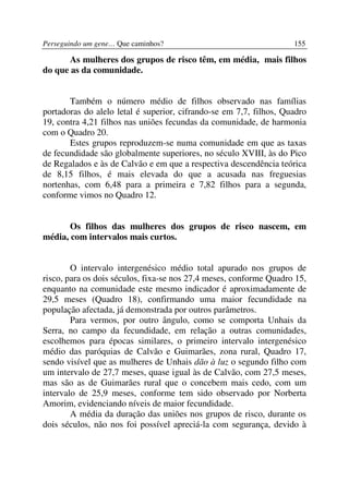Perseguindo um gene… Que caminhos?                                  155

       As mulheres dos grupos de risco têm, em média, mais filhos
do que as da comunidade.


       Também o número médio de filhos observado nas famílias
portadoras do alelo letal é superior, cifrando-se em 7,7, filhos, Quadro
19, contra 4,21 filhos nas uniões fecundas da comunidade, de harmonia
com o Quadro 20.
       Estes grupos reproduzem-se numa comunidade em que as taxas
de fecundidade são globalmente superiores, no século XVIII, às do Pico
de Regalados e às de Calvão e em que a respectiva descendência teórica
de 8,15 filhos, é mais elevada do que a acusada nas freguesias
nortenhas, com 6,48 para a primeira e 7,82 filhos para a segunda,
conforme vimos no Quadro 12.


       Os filhos das mulheres dos grupos de risco nascem, em
média, com intervalos mais curtos.


        O intervalo intergenésico médio total apurado nos grupos de
risco, para os dois séculos, fixa-se nos 27,4 meses, conforme Quadro 15,
enquanto na comunidade este mesmo indicador é aproximadamente de
29,5 meses (Quadro 18), confirmando uma maior fecundidade na
população afectada, já demonstrada por outros parâmetros.
        Para vermos, por outro ângulo, como se comporta Unhais da
Serra, no campo da fecundidade, em relação a outras comunidades,
escolhemos para épocas similares, o primeiro intervalo intergenésico
médio das paróquias de Calvão e Guimarães, zona rural, Quadro 17,
sendo visível que as mulheres de Unhais dão à luz o segundo filho com
um intervalo de 27,7 meses, quase igual às de Calvão, com 27,5 meses,
mas são as de Guimarães rural que o concebem mais cedo, com um
intervalo de 25,9 meses, conforme tem sido observado por Norberta
Amorim, evidenciando níveis de maior fecundidade.
        A média da duração das uniões nos grupos de risco, durante os
dois séculos, não nos foi possível apreciá-la com segurança, devido à
 