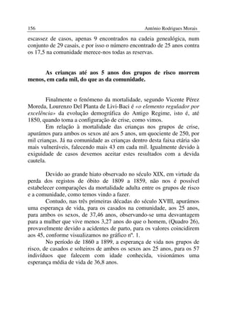 156                                              António Rodrigues Morais

escassez de casos, apenas 9 encontrados na cadeia genealógica, num
conjunto de 29 casais, e por isso o número encontrado de 25 anos contra
os 17,5 na comunidade merece-nos todas as reservas.


      As crianças até aos 5 anos dos grupos de risco morrem
menos, em cada mil, do que as da comunidade.


        Finalmente o fenómeno da mortalidade, segundo Vicente Pérez
Moreda, Lourenzo Del Planta de Livi-Baci é «o elemento regulador por
excelência» da evolução demográfica do Antigo Regime, isto é, até
1850, quando toma a configuração de crise, como vimos.
        Em relação à mortalidade das crianças nos grupos de crise,
apurámos para ambos os sexos até aos 5 anos, um quociente de 250, por
mil crianças. Já na comunidade as crianças dentro desta faixa etária são
mais vulneráveis, falecendo mais 43 em cada mil. Igualmente devido à
exiguidade de casos devemos aceitar estes resultados com a devida
cautela.

        Devido ao grande hiato observado no século XIX, em virtude da
perda dos registos de óbito de 1809 a 1859, não nos é possível
estabelecer comparações da mortalidade adulta entre os grupos de risco
e a comunidade, como temos vindo a fazer.
        Contudo, nas três primeiras décadas do século XVIII, apurámos
uma esperança de vida, para os casados na comunidade, aos 25 anos,
para ambos os sexos, de 37,46 anos, observando-se uma desvantagem
para a mulher que vive menos 3,27 anos do que o homem, (Quadro 26),
provavelmente devido a acidentes de parto, para os valores coincidirem
aos 45, conforme visualizamos no gráfico nº. 1.
        No período de 1860 a 1899, a esperança de vida nos grupos de
risco, de casados e solteiros de ambos os sexos aos 25 anos, para os 57
indivíduos que falecem com idade conhecida, visionámos uma
esperança média de vida de 36,8 anos.
 