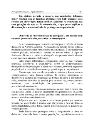 Perseguindo um gene… Que caminhos?                                    157

       Em síntese, perante a maioria dos resultados, julgamos
poder concluir que as famílias afectadas com PAF, durante estes
séculos em observação, foram melhor sucedidas na renovação das
suas gerações do que as da comunidade, o que pode explicar a
disseminação e a permanência da patologia nesta população.


      O método de “reconstituição de paróquias”, um método com
enormes potencialidades, neste tipo de investigação.

        Reservamos uma palavra muito especial para o método utilizado
da autoria de Norberta Amorim. Na verdade este método possui todas as
potencialidades para lidar com estudos desta natureza. É que recriar um
cenário passado, colocando-o perante os nossos olhos, é algo de
fascinante. Ficamos a conhecer a biografia das pessoas, donde vieram,
como nasceram, viveram e faleceram.
        Pelos meios informáticos conseguimos obter as mais variadas
respostas, descritivas e quantitativas, sobre os comportamentos
demográficos das populações e neste caso concreto, sobre um segmento
populacional acometido de uma doença genética que acompanhamos.
        Cremos que esta tese de mestrado ao estudar a forma como a
«paramiloidose», uma doença genética, de carácter dominante, se
desenvolve e dispersa na comunidade de Unhais da Serra, é um trabalho
sério, pioneiro e inovador, ao ensaiar, pela primeira vez, com excelentes
resultados, uma metodologia tão promissora e com tantas
potencialidades como esta.
        Por isso mesmo, estamos convencidos de que, para o futuro, não
será possível ignorá-lo, porque, igualmente pela primeira vez, se assiste,
através deste método, a um estudo genético sobre humanos que de outra
maneira seria impossível observar.
        Julgamos que abre espaço a novas interrogações que somente
poderão ser encontradas à medida que alargarmos a base de dados a
outras localidades, com o fim de seguir a movimentação e o percurso de
vida das pessoas.
        Seria interessante prosseguir com o alargamento da base de
dados de Unhais da Serra a outras populações, especialmente onde a
 