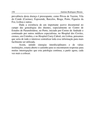 158                                              António Rodrigues Morais

prevalência desta doença é preocupante, como Póvoa de Varzim, Vila
do Conde (Caxinas), Esposende, Barcelos, Braga, Porto, Figueira da
Foz, Lisboa e outras.
        Dada a existência de um importante acervo documental no
campo das genealogias dos doentes, especialmente no Centro de
Estudos de Paramiloidose, no Porto, iniciado por Corino de Andrade e
continuado por outros médicos especialistas, no Hospital dos Covões,
cremos, em Coimbra, e no Hospital Curry Cabral, em Lisboa, pensamos
que seria de todo o interesse centralizar toda essa informação para mais
facilmente ser utilizada.
        Assim, unindo sinergias interdisciplinares e de várias
instituições, estaria aberto o caminho para se encontrarem respostas para
muitas interrogações que esta patologia continua, a partir agora, cada
vez mais a colocar.
 
