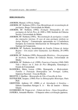 Perseguindo um gene… Que caminhos?                               159



BIBLIOGRAFIA

AMORIM, Manuel, A Póvoa Antiga.
AMORIM, Mª. Norberta (1991), Uma Metodologia de reconstituição de
      paróquias, Braga, Universidade do Minho.
AMORIM, Mª. Norberta (1992), Evolução Demográfica de três
      paróquias do Sul do Pico, de 1680 a 1980, Instituto de Ciências
      Sociais, Universidade do Minho.
AMORIM, Mª. Norberta (1993), “Reconstituição de paróquias e estudo
      das migrações internas. O caso de uma paróquia minhota no
      Antigo Regime”. Comunicação apresentada na I Conferência
      Europeia da Comissão Internacional de Demografia Histórica,
      Santiago de Compostela.
AMORIM, Mª. Norberta, Instabilidade da Família Urbana de Antigo
      Regime – Um ensaio sobre Guimarães. Ler História, 29 (1995)
      27-43.
AMORIM, Mª. Norberta (1995), Demografia Histórica – Um programa
      de docência, Instituto de Ciências Sociais, Universidade do
      Minho.
AMORIM, Mª. Norberta et al, (1999), Francisca Catarina (1846-1940)
      Vida e Raízes em S. João do Pico (Biografia, Genealogia e
      Estudo de Comunidade
BANDEIRA, Mário Leston (1996), Demografia e Modernidade.
      Família e Transição Demográfica em Portugal, Lisboa,
      Imprensa Nacional – Casa da Moeda.
BIGOTTE, J. Quelhas - Monografia da Vila e Concelho de Seia.
DUPÂQUIER, Jacques, (1984) Pour la Démographie Historique, Paris
      PUF.
GRIFFITHS, Anthony J.F. (2000) et al. Introdução à Genética –
      Editora Guanabara Koogan S. A - Rio de Janeiro – Sétima
      Edição.
GUERREIRO, M. Viegas et al. - Unhais da Serra – Notas Geográficas.
JANEIRA, Armando Martins - O Impacte sobre a civilização japonesa.
 