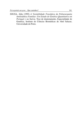 Perseguindo um gene… Que caminhos?                           161

SOUSA, Alda (1995) A Variabilidade Fenotípica da Polineuropatia
     Amiloidótica Familiar: Um Estudo de Genética Quantitativa em
     Portugal e na Suécia. Tese de doutoramento, Especialidade de
     Genética, Instituto de Ciências Biomédicas de Abel Salazar,
     Universidade do Porto.
 