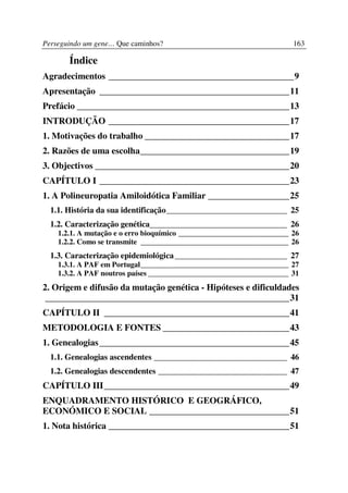 Perseguindo um gene… Que caminhos?                                     163

       Índice
Agradecimentos _________________________________________9
Apresentação __________________________________________11
Prefácio _______________________________________________13
INTRODUÇÃO ________________________________________17
1. Motivações do trabalho ________________________________17
2. Razões de uma escolha_________________________________19
3. Objectivos ___________________________________________20
CAPÍTULO I __________________________________________23
1. A Polineuropatia Amiloidótica Familiar __________________25
  1.1. História da sua identificação_____________________________ 25
  1.2. Caracterização genética_________________________________ 26
    1.2.1. A mutação e o erro bioquímico _____________________________ 26
    1.2.2. Como se transmite _______________________________________ 26
  1.3. Caracterização epidemiológica ___________________________ 27
    1.3.1. A PAF em Portugal_______________________________________ 27
    1.3.2. A PAF noutros países _____________________________________ 31
2. Origem e difusão da mutação genética - Hipóteses e dificuldades
 ______________________________________________________31
CAPÍTULO II _________________________________________41
METODOLOGIA E FONTES ____________________________43
1. Genealogias __________________________________________45
  1.1. Genealogias ascendentes ________________________________ 46
  1.2. Genealogias descendentes _______________________________ 47
CAPÍTULO III_________________________________________49
ENQUADRAMENTO HISTÓRICO E GEOGRÁFICO,
ECONÓMICO E SOCIAL _______________________________51
1. Nota histórica ________________________________________51
 