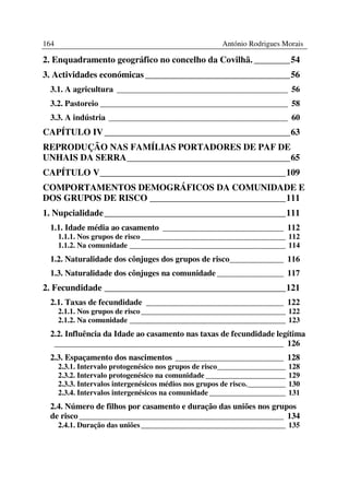 164                                                     António Rodrigues Morais

2. Enquadramento geográfico no concelho da Covilhã. ________54
3. Actividades económicas ________________________________56
 3.1. A agricultura _________________________________________ 56
 3.2. Pastoreio _____________________________________________ 58
 3.3. A indústria ___________________________________________ 60
CAPÍTULO IV _________________________________________63
REPRODUÇÃO NAS FAMÍLIAS PORTADORES DE PAF DE
UNHAIS DA SERRA____________________________________65
CAPÍTULO V_________________________________________109
COMPORTAMENTOS DEMOGRÁFICOS DA COMUNIDADE E
DOS GRUPOS DE RISCO ______________________________111
1. Nupcialidade ________________________________________111
 1.1. Idade média ao casamento _____________________________ 112
      1.1.1. Nos grupos de risco ______________________________________ 112
      1.1.2. Na comunidade _________________________________________ 114
 1.2. Naturalidade dos cônjuges dos grupos de risco_____________ 116
 1.3. Naturalidade dos cônjuges na comunidade ________________ 117
2. Fecundidade ________________________________________121
 2.1. Taxas de fecundidade _________________________________ 122
      2.1.1. Nos grupos de risco ______________________________________ 122
      2.1.2. Na comunidade _________________________________________ 123
 2.2. Influência da Idade ao casamento nas taxas de fecundidade legítima
  _______________________________________________________ 126
 2.3. Espaçamento dos nascimentos __________________________ 128
      2.3.1. Intervalo protogenésico nos grupos de risco__________________     128
      2.3.2. Intervalo protogenésico na comunidade _____________________       129
      2.3.3. Intervalos intergenésicos médios nos grupos de risco.__________   130
      2.3.4. Intervalos intergenésicos na comunidade ____________________      131
 2.4. Número de filhos por casamento e duração das uniões nos grupos
 de risco _________________________________________________ 134
      2.4.1. Duração das uniões ______________________________________ 135
 