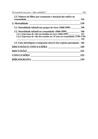 Perseguindo um gene… Que caminhos?                                        165

  2.5. Número de filhos por casamento e duração das uniões na
  comunidade _____________________________________________ 136
3. Mortalidade ________________________________________139
  3.1. Mortalidade infantil nos grupos de risco (1860-1899) _______ 140
  3.2. Mortalidade infantil na comunidade (1860-1899)___________ 140
    3.2.1. Esperança de vida nas famílias de risco (1860-1899)___________ 142
    3.2.2. Esperança de vida dos casados aos 25 anos na comunidade (1700-1730)
     ___________________________________________________________ 144
  3.3. Uma abordagem à emigração através dos registos paroquiais. 146
DISCUSSÃO E CONCLUSÕES _________________________149
DISCUSSÃO__________________________________________151
CONCLUSÕES _______________________________________153
BIBLIOGRAFIA ______________________________________159
 