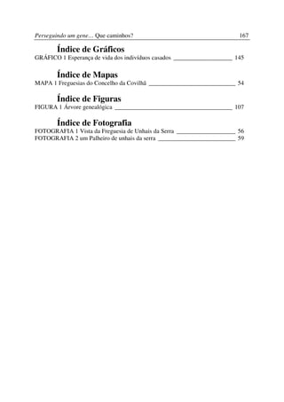 Perseguindo um gene… Que caminhos?                                      167

       Índice de Gráficos
GRÁFICO 1 Esperança de vida dos indivíduos casados ___________________ 145

       Índice de Mapas
MAPA 1 Freguesias do Concelho da Covilhã ____________________________ 54

       Índice de Figuras
FIGURA 1 Árvore genealógica ______________________________________ 107

       Índice de Fotografia
FOTOGRAFIA 1 Vista da Freguesia de Unhais da Serra ___________________ 56
FOTOGRAFIA 2 um Palheiro de unhais da serra _________________________ 59
 