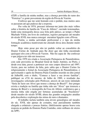 18                                              António Rodrigues Morais

(CEP) a família de minha mulher, mas a doença provinha do ramo dos
“Ferreiras”) e gente proveniente da região da Póvoa de Varzim.
        Confesso que me senti honrado com o pedido, mas muitos anos
se passaram até que pudesse dar a resposta.
        Por volta de 1974, procurei informar-me junto dos mais velhos
sobre a história da família da “Casa do Alferes”, ouvindo testemunhas,
lendo uma monografia dessa casa feita pelo pároco, ao tempo o Padre
Machado Vilela, um livro de confrarias, registos paroquiais até meados
do século XVII, mas nunca consegui encontrar ligações com a Póvoa.
        Porém, a minha actividade profissional e o tipo da minha
formação académica mantiveram-me afastado dessa área durante muito
tempo.
        Hoje sinto pesar por não ter podido voltar ao consultório do
Doutor Corino de Andrade para lhe dizer que não tinha encontrado
quaisquer elos com a Póvoa de Varzim. Não fui capaz de lhe confessar
o que julgava ter sido um insucesso.
        Em 1979 era criada a Associação Portuguesa de Paramiloidose,
com sede provisória no Hospital Geral de Santo António, no Porto, e
desde essa data, passei a pertencer aos seus corpos directivos até 1997.
Assim, para me redimir da falta, pois sabia que o Doutor Corino lia
religiosamente o Jornal da Associação Portuguesa de Paramiloidose, e
aproveitando o apelo da Doutora Paula Coutinho inserido no dito jornal
de Julho/88, com o título, “Comece a fazer a sua árvore familiar”,
publiquei no nº16 do mesmo, de Julho de 1989, o resultado das
investigações solicitadas pelo Professor, através de um texto intitulado
“Seria de facto um Alves que trouxe a doença do Brasil?”. Isto porque
existia a tradição na família que tinha sido um “Alves” que trouxera a
doença do Brasil e a monografia da Casa do Alferes confirmava que a
mesma tinha sido erigida por fortunas acumuladas de “brasileiros”
desde meados do século XVIII, altura das grandes emigrações atraídas
pela descoberta e exploração das minas de ouro e diamantes.
        O trabalho incluía também uma árvore genealógica até meados
do séc. XVII, não apenas de costados, mas parcialmente também
alargada a colaterais e poucas fratrias. (Infelizmente apenas houve esta
resposta ao pedido da Doutora Paula Coutinho, entre milhares de sócios
da APP).
 