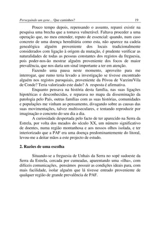 Perseguindo um gene… Que caminhos?                                  19

        Pouco tempo depois, repensando o assunto, reparei existir na
pesquisa uma brecha que a tornava vulnerável. Faltava proceder a uma
operação que, no meu entender, reputo de essencial: quando, num caso
concreto de uma doença hereditária como esta, não aparece na cadeia
genealógica alguém proveniente dos locais tradicionalmente
considerados com ligação à origem da mutação, é prudente verificar as
naturalidades de todas as pessoas constantes dos registos da freguesia,
pois poder-nos-ão mostrar alguém proveniente dos focos de maior
prevalência, que nos daria um sinal importante a ter em atenção.
        Fazendo uma pausa neste momento, aproveito para me
interrogar, que rumo teria levado a investigação se tivesse encontrado
alguém nos registos paroquiais, proveniente da Póvoa de Varzim/Vila
de Conde? Teria valorizado este dado? A resposta é afirmativa.
        Enquanto pensava na história desta família, nas suas ligações
hipotéticas e desconhecidas, e reparava no mapa da disseminação da
patologia pelo País, outras famílias com as suas histórias, comunidades
e populações me vinham ao pensamento, divagando sobre as causas das
suas movimentações, talvez multisseculares, e tentando reproduzir por
imaginação o concreto do seu dia a dia.
        A curiosidade despertada pelo facto de ter aparecido na Serra da
Estrela, por volta dos meados do século XX, um número significativo
de doentes, numa região montanhosa e aos nossos olhos isolada, e ter
interiorizado que a PAF era uma doença predominantemente do litoral,
levou-me a deitar mãos a este projecto de estudo.

2. Razões de uma escolha

        Situando-se a freguesia de Unhais da Serra no sopé sudoeste da
Serra da Estrela, cercada por cumeadas, aparentando uma «ilha», com
difíceis comunicações, pensámos possuir as condições ideais para, com
mais facilidade, isolar alguém que lá tivesse entrado proveniente de
qualquer região de grande prevalência de PAF.
 