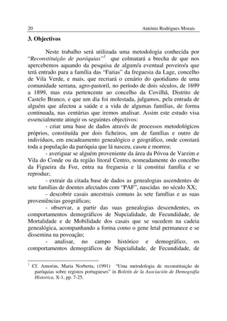 20                                                      António Rodrigues Morais

3. Objectivos

        Neste trabalho será utilizada uma metodologia conhecida por
“Reconstituição de paróquias”1 que colmatará a brecha de que nos
apercebemos aquando da pesquisa de algum/a eventual poveiro/a que
terá entrado para a família das “Farias” da freguesia da Lage, concelho
de Vila Verde, e mais, que recriará o cenário do quotidiano de uma
comunidade serrana, agro-pastoril, no período de dois séculos, de 1699
a 1899, mas esta pertencente ao concelho da Covilhã, Distrito de
Castelo Branco, e que um dia foi molestada, julgamos, pela entrada de
alguém que afectou a saúde e a vida de algumas famílias, de forma
continuada, nas centúrias que iremos analisar. Assim este estudo visa
essencialmente atingir os seguintes objectivos:
        - criar uma base de dados através de processos metodológicos
próprios, constituída por dois ficheiros, um de famílias e outro de
indivíduos, em encadeamento genealógico e geográfico, onde constará
toda a população da paróquia que lá nasceu, casou e morreu;
        - averiguar se alguém proveniente da área da Póvoa de Varzim e
Vila do Conde ou da região litoral Centro, nomeadamente do concelho
da Figueira da Foz, entra na freguesia e lá constitui família e se
reproduz;
        - extrair da citada base de dados as genealogias ascendentes de
sete famílias de doentes afectados com “PAF”, nascidas no século XX;
        - descobrir casais ancestrais comuns às sete famílias e as suas
proveniências geográficas;
        - observar, a partir das suas genealogias descendentes, os
comportamentos demográficos de Nupcialidade, de Fecundidade, de
Mortalidade e de Mobilidade dos casais que se sucedem na cadeia
genealógica, acompanhando a forma como o gene letal permanece e se
dissemina na povoação;
        - analisar, no campo histórico e demográfico, os
comportamentos demográficos de Nupcialidade, de Fecundidade, de

1
    Cf. Amorim, Maria Norberta, (1991) “Uma metodologia de reconstituição de
     paróquias sobre registos portugueses” in Boletín de la Asociación de Demografia
     Historica, X-1, pp. 7-25.
 