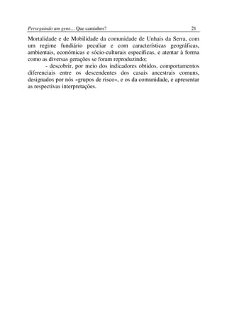 Perseguindo um gene… Que caminhos?                                 21

Mortalidade e de Mobilidade da comunidade de Unhais da Serra, com
um regime fundiário peculiar e com características geográficas,
ambientais, económicas e sócio-culturais específicas, e atentar à forma
como as diversas gerações se foram reproduzindo;
        - descobrir, por meio dos indicadores obtidos, comportamentos
diferenciais entre os descendentes dos casais ancestrais comuns,
designados por nós «grupos de risco», e os da comunidade, e apresentar
as respectivas interpretações.
 