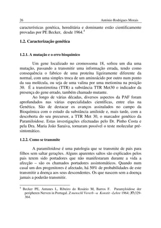 26                                                      António Rodrigues Morais

características genética, hereditária e dominante estão cientificamente
provadas por PE Becker, desde 1964.4

1.2. Caracterização genética


1.2.1. A mutação e o erro bioquímico

       Um gene localizado no cromossoma 18, sofreu um dia uma
mutação, passando a transmitir uma informação errada, tendo como
consequência o fabrico de uma proteína ligeiramente diferente da
normal, com uma simples troca de um aminoácido por outro num ponto
da sua molécula, ou seja de uma valina por uma metionina na posição
30. É a transtirretina (TTR) a substância TTR Met30 o indicador da
presença do gene errado, também chamado mutante.
       Ao longo de várias décadas, diversos aspectos da PAF foram
aprofundados nas várias especialidades científicas, entre elas na
Genética. São de destacar os avanços assinalados no campo da
Bioquímica com o estudo da substância amiloide e, mais tarde, com a
descoberta do seu precursor, a TTR Met 30, o marcador genético da
Paramiloidose. Estas investigações efectuadas pelo Dr. Pinho Costa e
pela Dra. Maria João Saraiva, tornaram possível o teste molecular pré-
sintomático.

1.2.2. Como se transmite

        A paramiloidose é uma patologia que se transmite de pais para
filhos sem saltar gerações. Alguns aparentes saltos são explicados pelos
pais terem sido portadores que não manifestaram durante a vida a
afecção – são os chamados portadores assintomáticos. Quando num
casal um dos progenitores é afectado, há 50% de probabilidades de este
transmitir a doença aos seus descendentes. Os que nascem sem a doença
jamais a poderão transmitir.

4
    Becker PE, Antunes L, Ribeiro do Rosário M, Barros F. Paramyloidose der
     peripheren Nerven in Portugal. Z menschl Vererb –u Konstit –Lehre 1964; 37:329-
     364.
 