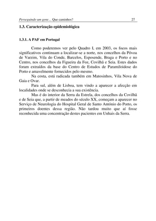 Perseguindo um gene… Que caminhos?                                 27

1.3. Caracterização epidemiológica


1.3.1. A PAF em Portugal

        Como poderemos ver pelo Quadro I, em 2003, os focos mais
significativos continuam a localizar-se a norte, nos concelhos da Póvoa
de Varzim, Vila do Conde, Barcelos, Esposende, Braga e Porto e no
Centro, nos concelhos da Figueira da Foz, Covilhã e Seia. Estes dados
foram extraídos da base do Centro de Estudos de Paramiloidose do
Porto e amavelmente fornecidos pelo mesmo.
        Na costa, está radicada também em Matosinhos, Vila Nova de
Gaia e Ovar.
        Para sul, além de Lisboa, tem vindo a aparecer a afecção em
localidades onde se desconhecia a sua existência.
        Mas é do interior da Serra da Estrela, dos concelhos da Covilhã
e de Seia que, a partir de meados do século XX, começam a aparecer no
Serviço de Neurologia do Hospital Geral de Santo António do Porto, os
primeiros doentes dessa região. Não tardou muito que aí fosse
reconhecida uma concentração destes pacientes em Unhais da Serra.
 