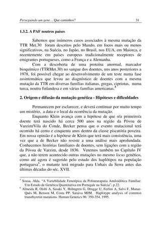 Perseguindo um gene… Que caminhos?                                               31


1.3.2. A PAF noutros países

        Sabemos que inúmeros casos associados à mesma mutação da
TTR Met.30 foram descritos pelo Mundo, em focos mais ou menos
significativos, na Suécia, no Japão, no Brasil, nos EUA, em Maiorca, e
recentemente em países europeus tradicionalmente receptores de
emigrantes portugueses, como a França e a Alemanha.
        Com a descoberta de uma proteína anormal, marcador
bioquímico (TTRMet.30) no sangue dos doentes, uns anos posteriores a
1978, foi possível chegar ao desenvolvimento de um teste numa fase
assintomática que levou ao diagnóstico de doentes com a mesma
mutação da TTR em diversas famílias italianas, gregas, cipriotas, numa
turca, noutra finlandesa e em várias famílias americanas.5

2. Origem e difusão da mutação genética - Hipóteses e dificuldades

        Permanecem por esclarecer, e deverá continuar por muito tempo
um mistério, a data e o local da ocorrência da mutação.
        Enquanto Klein avança com a hipótese de que o/a primeiro/a
doente terá nascido há cerca 500 anos na região da Póvoa de
Varzim/Vila do Conde, Becker pensa que o evento mutacional terá
ocorrido há cento e cinquenta anos dentro da classe piscatória poveira.
Em nossa opinião é a hipótese de Klein que terá mais consistência, uma
vez que a de Becker não resiste a uma análise mais aprofundada.
Conhecemos histórias familiares de doentes, sem ligações com a região
da Póvoa de Varzim, desde 1836. Veremos também no Capítulo IV
que, a não terem acontecido outras mutações no mesmo locus genético,
como até agora é sugerido pelo estudo dos haplótipos na população
portuguesa6, o mutante terá migrado para Unhais da Serra antes das
últimas décadas do séc. XVII.

5
    Sousa, Alda, “A Variebilidade Fenotípica da Polineurapatia Amiloidótica Familiar:
     Um Estudo de Genética Quantitativa em Portugale na Suécia”, p.22.
6
    Almeida R, Oishi A, Sasaki Y, Holmgren G, Drugge U, Ferlini A, Salvi F, Munar-
     Quès M, Benson M, Costa PP, Saraiva MJM. Haplotype analysis of common
     transthyretin mutations. Human Genetics 96: 350-354, 1995.
 