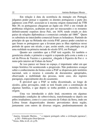 32                                                   António Rodrigues Morais

        Em relação à data da ocorrência da mutação em Portugal,
julgamos poder pensar o seguinte: os doentes portugueses e parte dos
japoneses com PAF, associam-se à mesma origem mutacional da TTR
Met 30; os portugueses chegaram ao Japão em 1543 e em virtude de
problemas religiosos, acabaram uns por ser massacrados e os restantes
definitivamente expulsos desse País, em 1639, tendo estado os dois
países de relações diplomáticas e comerciais cortadas até 1860.7 Quem
os substituiu no intercâmbio comercial foram os holandeses. Partindo do
princípio de que na Holanda não existia PAF, parece poder concluir-se
que foram os portugueses que a levaram para as ilhas nipónicas nesse
período de quase um século, e que, assim sendo, esta patologia era já
uma realidade na primeira metade do século XVI, em Portugal.
        Quanto aos caminhos que a PAF terá seguido, foi também o
geneticista citado, o primeiro a sugerir a expansão pela costa a norte e a
sul da Póvoa de Varzim e a posterior chegada à Figueira da Foz e o
rumo pelo interior até Unhais da Serra.8
        Se isso parece ser linear no espaço, é importante saber em que
tempo histórico foi acontecendo a progressão. Não poderemos avançar
sobre o conhecimento da forma como a PAF se dispersou pelo território
nacional, sem o recurso à consulta de documentos apropriados,
observando a mobilidade das pessoas, neste caso, dos registos
paroquiais, especialmente dos de casamento.
        É provável que a PAF se tenha disseminado, ao longo de
séculos, pelas povoações, onde se terá fixado com a constituição de
algumas famílias, e que depois se tenha perdido a memória da sua
origem.
        Uma vez introduzido o alelo letal, encontrou em algumas
comunidades condições de sobrevivência, transformando-se depois em
pólos irradiadores, como é o caso concreto de Unhais da Serra, onde em
Lisboa foram diagnosticados doentes provenientes desta região,
juntamente com outros de diversas origens, predominantemente da


7
  Janeira, Armando Martins, “ o impacte português sobre a civilização japonesa”,
    p.282 – Publicações Dom Quixote
8
  Sousa, Alda, in ob. cit. p.56.
 