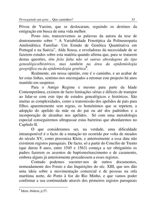 Perseguindo um gene… Que caminhos?                                    33

Póvoa de Varzim, que se deslocaram, seguindo os destinos da
emigração em busca de uma vida melhor.
        Posto isto, transcrevemos as palavras da autora da tese de
doutoramento sobre “ A Variabilidade Fenotípica da Polineuropatia
Amiloidótica Familiar: Um Estudo de Genética Quantitativa em
Portugal e na Suécia”, Alda Sousa, e reveladoras da necessidade de se
fazerem estudos sobre esta matéria quando afirma que, para se tratarem
destas questões, têm feito falta não só outras abordagens do tipo
genealógico/histórico, mas também na área da epidemiologia
geográfica ou da epidemiologia genética9.
        Realmente, em nossa opinião, este é o caminho, e ao acabar de
ler estas linhas, sentimo-nos encorajados a retomar este projecto há anos
mantido em suspenso.
        Para o Antigo Regime e mesmo para parte da Idade
Contemporânea, existem de facto limitações sérias e difíceis de transpor
ao lidar-se com este tipo de estudos genealógicos e históricos. São
muitas as complexidades, como a transmissão dos apelidos de pais para
filhos aparentemente sem regras, os homónimos que se repetem, a
adopção do apelido da mãe ou do pai ou até dos padrinhos e a
incorporação de alcunhas nos apelidos. Só com uma metodologia
especial conseguiremos ultrapassar estas barreiras que abordaremos no
Capítulo II.
        O que consideramos ser, na verdade, uma dificuldade
intransponível é o facto de a mutação ter ocorrido por volta de meados
do século XV, como preconiza Klein, e anteriormente a essa data não
existirem registos paroquiais. De facto, só a partir do Concílio de Trento
(que durou 8 anos, entre 1545 e 1563) começa a ser obrigatório os
padres fazerem os assentos de baptismo/nascimento e de casamento,
embora alguns já anteriormente procedessem a esses registos.
        Contudo podemos socorrer-nos de outros documentos,
nomeadamente dos Forais e das Inquirições do séc. XIII, que nos dão
uma ideia sobre a movimentação comercial e de pessoas na orla
marítima norte, do Porto à foz do Rio Minho, e que vamos poder
confirmar a sua continuidade através dos primeiros registos paroquiais

9
    Idem, ibidem, p.57.
 