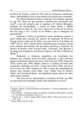 34                                                     António Rodrigues Morais

da Póvoa de Varzim, a partir de 1542, que nos fornecem a informação
sobre a naturalidade de noivos que entram na povoação pelo casamento.
         Por Alberto Sampaio ficamos a saber que nas centúrias seguintes
ao ano 922, altura em que grassava a pirataria dos normandos pela
costa10, e nas três gerações que se seguiram a D. Afonso Henriques,
fundador da nacionalidade, o litoral de Entre Douro e Minho
movimentava-se cheio de vida, com a pesca ora no mar ora nas barras
dos rios Lima e Ave e talvez na do Minho e que a cabotagem era
generalizada11.
         Seguindo o roteiro do geneticista citado, decidimos começar o
nosso estudo pela consulta dos registos de casamento da Póvoa de
Varzim (póvoa criada por D. Dinis, por carta foral de 9 de Março de
130812) do séc. XVI, e através destes verificámos que a esta terra vieram
casar nubentes provenientes das povoações próximas e limítrofes do
litoral e do interior, como Vila do Conde, “Averomar”, Fão, Barcelos e
de outras mais longínquas, da Galiza ao Algarve e de Trás-os-Montes ao
Minho.13
         Realmente as distâncias geográficas das localidades dos
nubentes que entraram nesta terra pelo casamento, e aqui referimos
apenas um diminuto número de casos, como Leça (em 1550), Viana (em
1555), Lisboa (em 1569), Óbidos, Buarcos e Arrifana do Porto (três
casamentos celebrados em 1573) , Aveiro (em 1576 e 1586), Vila Nova
de Cerveira (em 1580), Setúbal (em 1591) e outros de comunidades do
interior mais distante, como Santa “cruz” (Santa Cruz do Douro),
“Baão”, do Concelho de Baião, não impediram alguns enlaces em datas
relativamente remotas.
         Não deixa de ser surpreendente a existência de PAF, em 1992,
na maior parte das localidades donde eram originários os noivos.14


10
   Sampaio, Alberto – Estudos Históricos e Económicos “As Póvoas Marítimas”, p.75.
11
   Ibidem, p.85
12
   Silva, Manuel - «Varazim de Jusão, nas formulas municipais d’Herculano», sep. Do
    nº. 14 da Revista de História, 1915, p. 10.
13
   Amorim, M. – A Póvoa Antiga (Dois Estudos Sobre a Póvoa de Varzim, séc.X-
    XVI., p.88.
14
   Sousa, Alda, in ob. cit. p.130.
 
