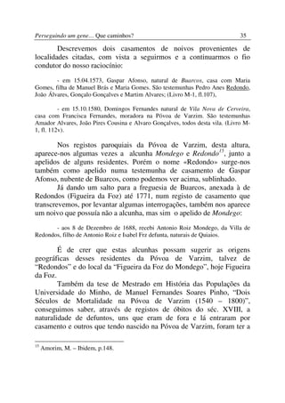 Perseguindo um gene… Que caminhos?                                            35

        Descrevemos dois casamentos de noivos provenientes de
localidades citadas, com vista a seguirmos e a continuarmos o fio
condutor do nosso raciocínio:
        - em 15.04.1573, Gaspar Afonso, natural de Buarcos, casa com Maria
Gomes, filha de Manuel Brás e Maria Gomes. São testemunhas Pedro Anes Redondo,
João Álvares, Gonçalo Gonçalves e Martim Alvares; (Livro M-1, fl.107),

          - em 15.10.1580, Domingos Fernandes natural de Vila Nova de Cerveira,
casa com Francisca Fernandes, moradora na Póvoa de Varzim. São testemunhas
Amador Alvares, João Pires Cousina e Alvaro Gonçalves, todos desta vila. (Livro M-
1, fl. 112v).

        Nos registos paroquiais da Póvoa de Varzim, desta altura,
aparece-nos algumas vezes a alcunha Mondego e Redondo15, junto a
apelidos de alguns residentes. Porém o nome «Redondo» surge-nos
também como apelido numa testemunha de casamento de Gaspar
Afonso, nubente de Buarcos, como podemos ver acima, sublinhado.
        Já dando um salto para a freguesia de Buarcos, anexada à de
Redondos (Figueira da Foz) até 1771, num registo de casamento que
transcrevemos, por levantar algumas interrogações, também nos aparece
um noivo que possuía não a alcunha, mas sim o apelido de Mondego:
       - aos 8 de Dezembro de 1688, recebi Antonio Roiz Mondego, da Villa de
Redondos, filho de Antonio Roiz e Isabel Frz defunta, naturais de Quiaios.

        É de crer que estas alcunhas possam sugerir as origens
geográficas desses residentes da Póvoa de Varzim, talvez de
“Redondos” e do local da “Figueira da Foz do Mondego”, hoje Figueira
da Foz.
        Também da tese de Mestrado em História das Populações da
Universidade do Minho, de Manuel Fernandes Soares Pinho, “Dois
Séculos de Mortalidade na Póvoa de Varzim (1540 – 1800)”,
conseguimos saber, através de registos de óbitos do séc. XVIII, a
naturalidade de defuntos, uns que eram de fora e lá entraram por
casamento e outros que tendo nascido na Póvoa de Varzim, foram ter a

15
     Amorim, M. – Ibidem, p.148.
 