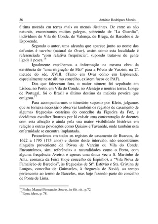 36                                                       António Rodrigues Morais

última morada em terras mais ou menos distantes. De entre os não
naturais, encontramos muitos galegos, sobretudo de “La Guardia”,
indivíduos de Vila do Conde, de Valença, de Braga, de Barcelos e de
Esposende.
        Segundo o autor, uma alcunha que aparece junto ao nome dos
defuntos é vareiro (natural de Ovar), assim como esta localidade é
referenciada “com relativa frequência”, supondo tratar-se de gente
ligada à pesca.16
        Igualmente recolhemos a informação na mesma obra da
existência de “uma migração de Fão” para a Póvoa de Varzim, na 2ª.
metade do séc. XVIII. (Tanto em Ovar como em Esposende,
especialmente neste último concelho, existem focos de PAF).
        Dos que faleceram fora, o maior número foi sepultado em
Lisboa, no Porto, em Vila do Conde, no Alentejo e noutras terras. Longe
de Portugal, foi o Brasil o último destino da maioria poveira que
emigrou.17
        Para acompanharmos o itinerário suposto por Klein, julgamos
que se tornava necessário observar também os registos de casamento de
algumas freguesias costeiras do concelho da Figueira da Foz, e
decidimos escolher Buarcos por lá existir uma concentração de doentes
com esta afecção e ainda pela sua maior visibilidade histórica em
relação a outras povoações como Quiaios e Tavarede, onde também esta
enfermidade se encontra implantada.
        Procurámos em todos os registos de casamento de Buarcos, de
1622 a 1795 (173 anos) e dentro deste intervalo, não encontrámos
ninguém proveniente da Póvoa de Varzim ou Vila do Conde.
Encontrámos, sim, referências a naturalidades como o Porto, com
alguma frequência Aveiro, e apenas uma única vez a S. Martinho de
Anta, comarca da Feira (hoje concelho de Espinho), a “Vila Nova de
Famalicão de Barcelos”, às freguesias de Stº. Estêvão e Sta. Cristina de
Longos, concelho de Guimarães, à freguesia de Navió, ao tempo
pertencente ao termo de Barcelos, mas hoje fazendo parte do concelho
de Ponte de Lima.

16
     Pinho, Manuel Fernandes Soares, in Ob. cit.. p.72
17
     Idem, idem, p. 78.
 