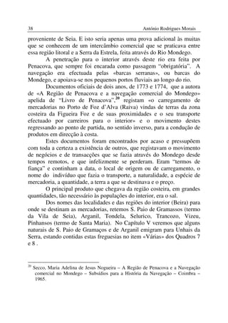 38                                                    António Rodrigues Morais

proveniente de Seia. E isto seria apenas uma prova adicional às muitas
que se conhecem de um intercâmbio comercial que se praticava entre
essa região litoral e a Serra da Estrela, feita através do Rio Mondego.
        A penetração para o interior através deste rio era feita por
Penacova, que sempre foi encarada como passagem “obrigatória”. A
navegação era efectuada pelas «barcas serranas», ou barcas do
Mondego, e apoiava-se nos pequenos portos fluviais ao longo do rio.
        Documentos oficiais de dois anos, de 1773 e 1774, que a autora
de «A Região de Penacova e a navegação comercial do Mondego»
apelida de “Livro de Penacova”,20 registam «o carregamento de
mercadorias no Porto de Foz d’Alva (Raiva) vindas de terras da zona
costeira da Figueira Foz e de suas proximidades e o seu transporte
efectuado por carreiros para o interior» e o movimento destes
regressando ao ponto de partida, no sentido inverso, para a condução de
produtos em direcção à costa.
        Estes documentos foram encontrados por acaso e pressupõem
com toda a certeza a existência de outros, que registavam o movimento
de negócios e de transacções que se fazia através do Mondego desde
tempos remotos, e que infelizmente se perderam. Eram “termos de
fiança” e continham a data, o local de origem ou de carregamento, o
nome do indivíduo que fazia o transporte, a naturalidade, a espécie de
mercadoria, a quantidade, a terra a que se destinava e o preço.
        O principal produto que chegava da região costeira, em grandes
quantidades, tão necessário às populações do interior, era o sal.
        Dos nomes das localidades e das regiões do interior (Beira) para
onde se destinam as mercadorias, retemos S. Paio de Gramassos (termo
da Vila de Seia), Arganil, Tondela, Selurico, Trancozo, Vizeu,
Pinhansos (termo de Santa Maria). No Capítulo V veremos que alguns
naturais de S. Paio de Gramaços e de Arganil emigram para Unhais da
Serra, estando contidas estas freguesias no item «Várias» dos Quadros 7
e8.


20
     Secco, Maria Adelina de Jesus Nogueira – A Região de Penacova e a Navegação
      comercial no Mondego – Subsídios para a História da Navegação – Coimbra –
      1965.
 