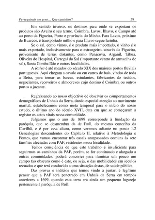 Perseguindo um gene… Que caminhos?                                 39

        Em sentido inverso, os destinos para onde se exportam os
produtos são Aveiro e seu termo, Coimbra, Lavos, Ílhavo, o Campo até
ao porto da Figueira, Porto e província do Minho. Para Lavos, próximo
de Buarcos, é transportado milho e para Ílhavo segue farinha.
        Se o sal, como vimos, é o produto mais importado, o vinho é o
mais exportado, inclusivamente para o estrangeiro, através da Figueira,
proveniente de terras distantes, como Penacova, Arganil, Tábua,
Oliveira do Hospital, Carregal do Sal (importante centro de armazéns de
sal), Santa Comba Dão e outras localidades.
        A Raiva é até meados do século XIX dos maiores portos fluviais
portugueses. Aqui chegam a cavalo ou em carros de bois, vindos de toda
a Beira, para tomar as barcas, estudantes, fabricantes de tecidos,
negociantes, recoveiros e almocreves cujo destino é Coimbra ou outros
portos a juzante.

        Regressando ao nosso objectivo de observar os comportamentos
demográficos de Unhais da Serra, dando especial atenção ao movimento
marital, estabelecemos como meta temporal para o início do nosso
estudo, o último ano do século XVII, data em que se começaram a
registar os actos vitais nessa comunidade.
        Julgamos que o ano de 1699 corresponde à fundação da
paróquia, que se desmembra da de Paúl, do mesmo concelho da
Covilhã, e é por essa altura, como veremos adiante no ponto 1.2
Genealogias descendentes do Capítulo II, relativo à Metodologia e
Fontes, que vamos encontrar três casais antepassados comuns às sete
famílias afectadas com PAF, residentes nessa localidade.
        Temos consciência de que este trabalho é insuficiente para
seguirmos os caminhos da PAF, porém, se for continuado e alargado a
outras comunidades, poderá concorrer para iluminar um pouco um
campo tão obscuro como é este, ou seja, o das mobilidades em séculos
recuados e que terá conduzido a uma situação destas, de saúde pública.
        Das provas e indícios que temos vindo a juntar, é legítimo
pensar que a PAF terá penetrado em Unhais da Serra em tempos
anteriores a 1699, quando esta terra era ainda um pequeno lugarejo
pertencente à paróquia de Paúl.
 